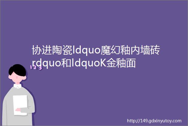 协进陶瓷ldquo魔幻釉内墙砖rdquo和ldquoK金釉面砖rdquo通过省级新产品鉴定