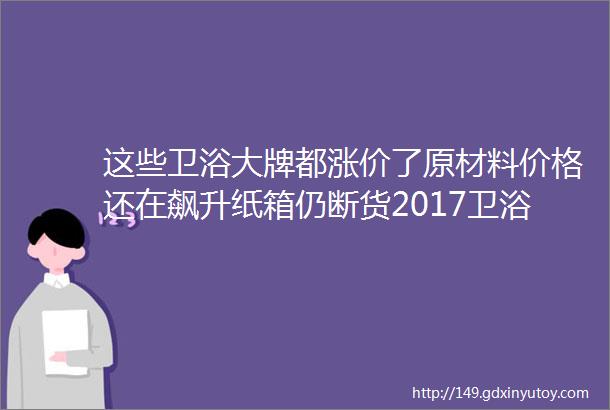 这些卫浴大牌都涨价了原材料价格还在飙升纸箱仍断货2017卫浴将整体上涨2040再不买还得涨