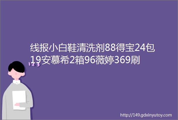 线报小白鞋清洗剂88得宝24包19安慕希2箱96薇婷369刷头8支28过桥米线6桶19