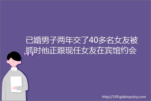 已婚男子两年交了40多名女友被抓时他正跟现任女友在宾馆约会