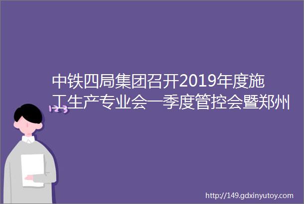 中铁四局集团召开2019年度施工生产专业会一季度管控会暨郑州地区项目现场观摩会