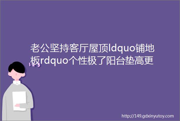 老公坚持客厅屋顶ldquo铺地板rdquo个性极了阳台垫高更实用超赞