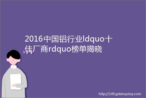 2016中国铝行业ldquo十佳厂商rdquo榜单揭晓