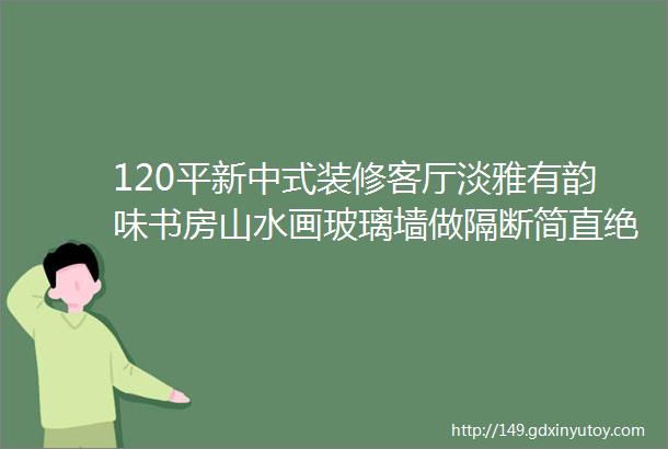 120平新中式装修客厅淡雅有韵味书房山水画玻璃墙做隔断简直绝了效果图