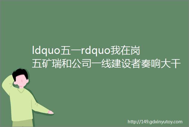 ldquo五一rdquo我在岗五矿瑞和公司一线建设者奏响大干快上最强音