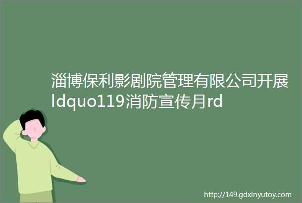 淄博保利影剧院管理有限公司开展ldquo119消防宣传月rdquo系列活动mdashmdash参观周村消防科普教育基地