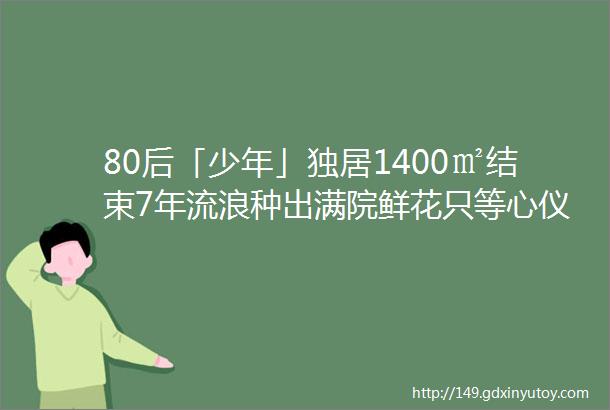 80后「少年」独居1400㎡结束7年流浪种出满院鲜花只等心仪的女孩到来