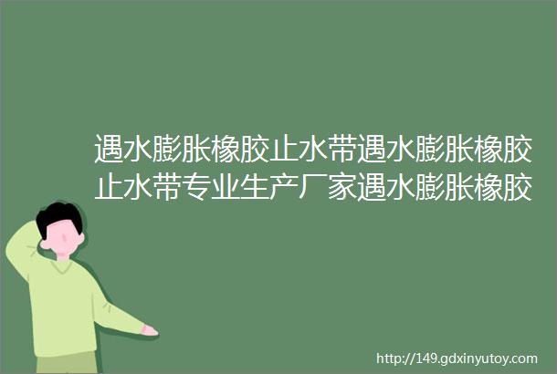 遇水膨胀橡胶止水带遇水膨胀橡胶止水带专业生产厂家遇水膨胀橡胶止水带价格