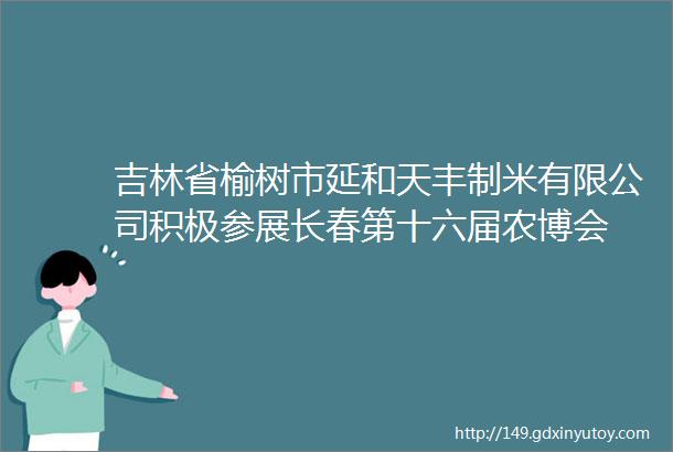 吉林省榆树市延和天丰制米有限公司积极参展长春第十六届农博会