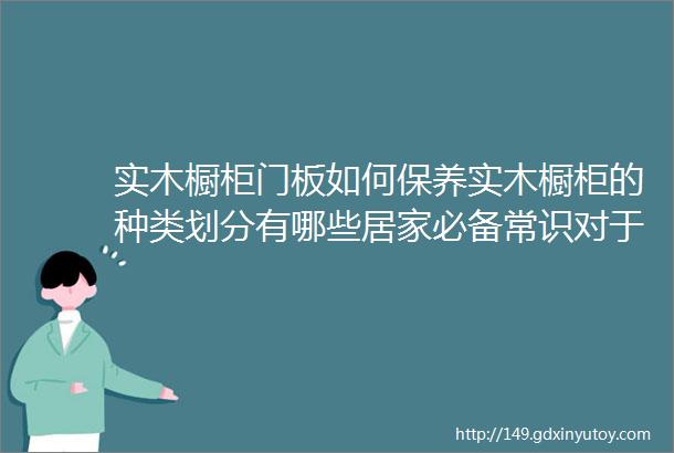 实木橱柜门板如何保养实木橱柜的种类划分有哪些居家必备常识对于实木橱柜选哪种系列