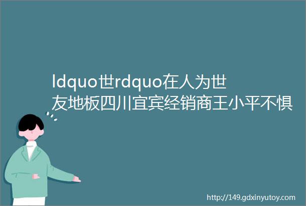 ldquo世rdquo在人为世友地板四川宜宾经销商王小平不惧行情变化突破经营短板