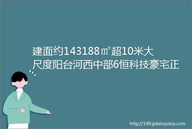 建面约143188㎡超10米大尺度阳台河西中部6恒科技豪宅正在报名